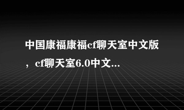 中国康福康福cf聊天室中文版，cf聊天室6.0中文版 cf国际聊天室中文版哪里能下载到？