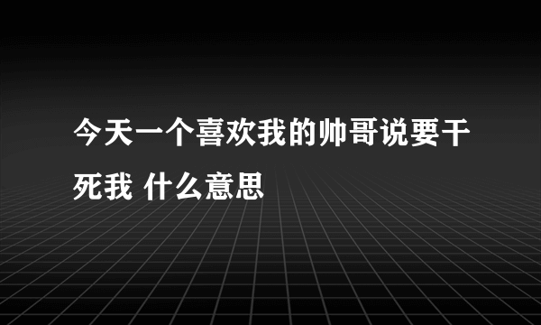 今天一个喜欢我的帅哥说要干死我 什么意思