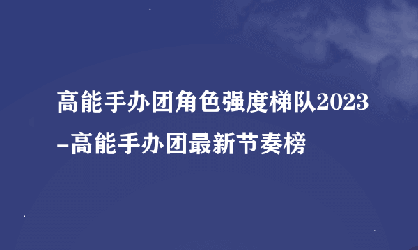 高能手办团角色强度梯队2023-高能手办团最新节奏榜