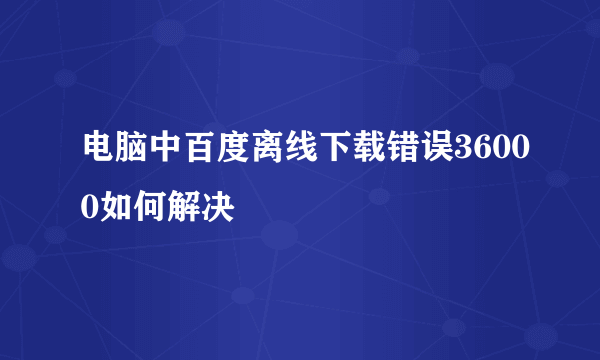 电脑中百度离线下载错误36000如何解决