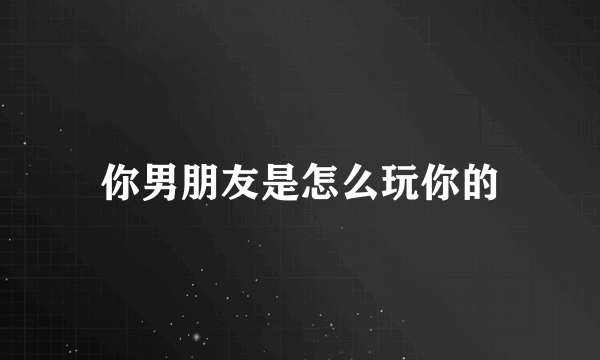 你男朋友是怎么玩你的
