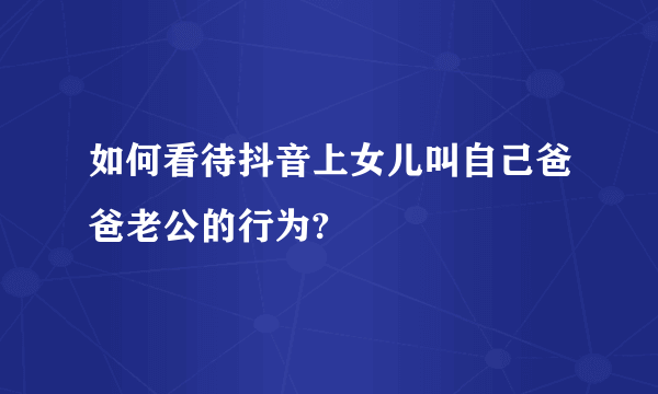 如何看待抖音上女儿叫自己爸爸老公的行为?