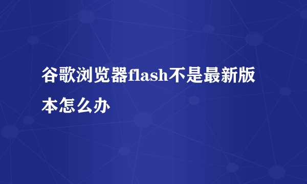 谷歌浏览器flash不是最新版本怎么办