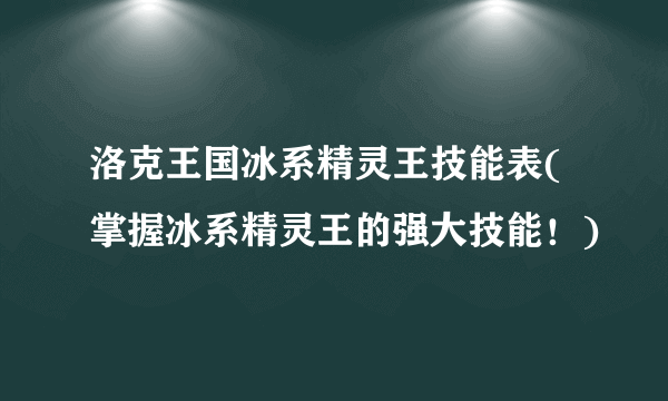 洛克王国冰系精灵王技能表(掌握冰系精灵王的强大技能！)