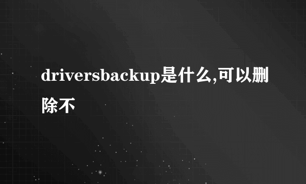 driversbackup是什么,可以删除不