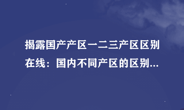 揭露国产产区一二三产区区别在线：国内不同产区的区别与特点简介