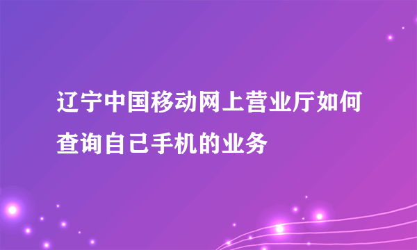 辽宁中国移动网上营业厅如何查询自己手机的业务
