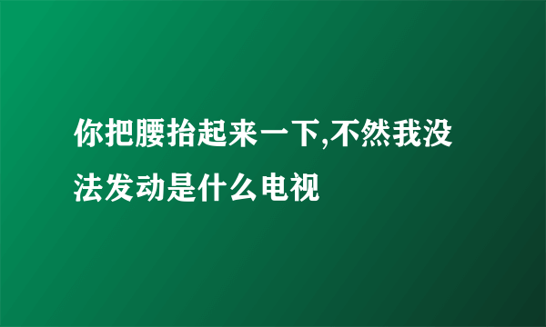 你把腰抬起来一下,不然我没法发动是什么电视