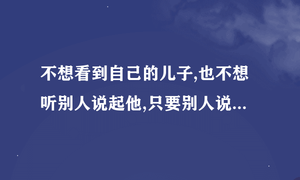 不想看到自己的儿子,也不想听别人说起他,只要别人说起他,我就很烦躁,怎么办？