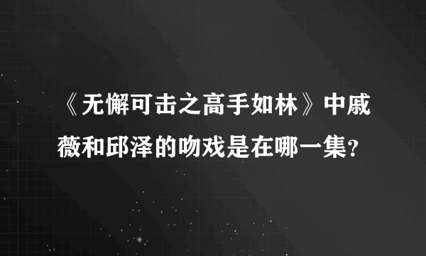 《无懈可击之高手如林》中戚薇和邱泽的吻戏是在哪一集？