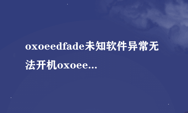 oxoeedfade未知软件异常无法开机oxoeedfade