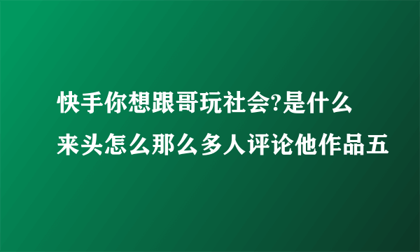 快手你想跟哥玩社会?是什么来头怎么那么多人评论他作品五