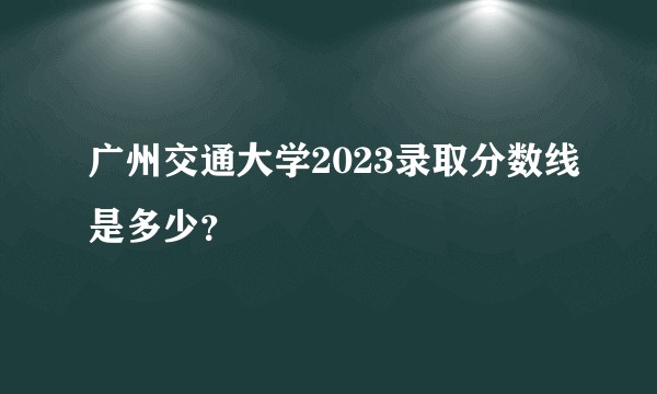 广州交通大学2023录取分数线是多少？