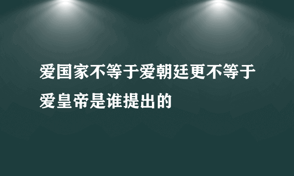 爱国家不等于爱朝廷更不等于爱皇帝是谁提出的