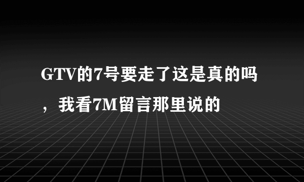 GTV的7号要走了这是真的吗，我看7M留言那里说的
