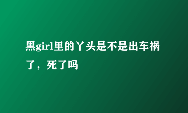 黑girl里的丫头是不是出车祸了，死了吗