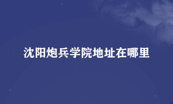 沈阳炮兵学院地址在哪里