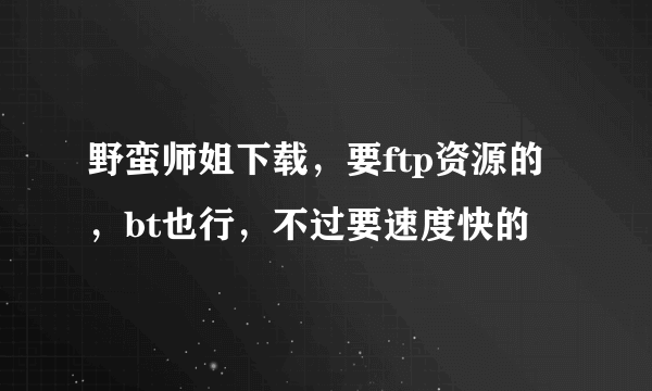 野蛮师姐下载，要ftp资源的，bt也行，不过要速度快的