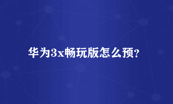 华为3x畅玩版怎么预？