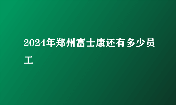 2024年郑州富士康还有多少员工