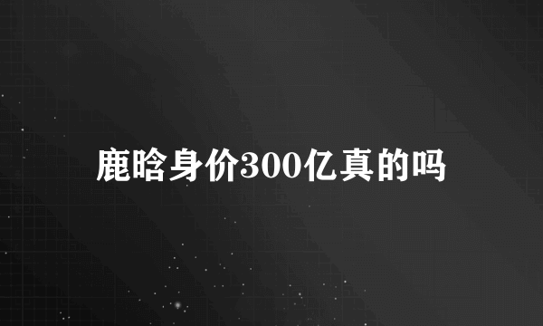 鹿晗身价300亿真的吗