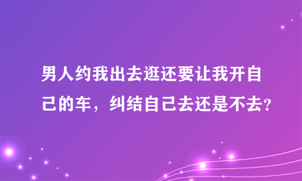 男人约我出去逛还要让我开自己的车，纠结自己去还是不去？