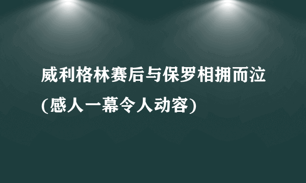 威利格林赛后与保罗相拥而泣(感人一幕令人动容)