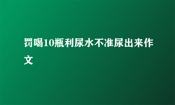 罚喝10瓶利尿水不准尿出来作文