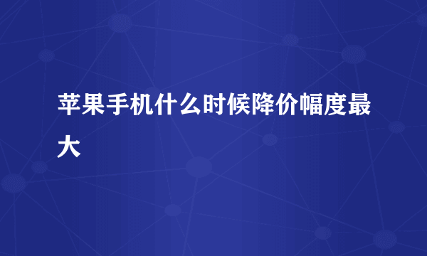 苹果手机什么时候降价幅度最大