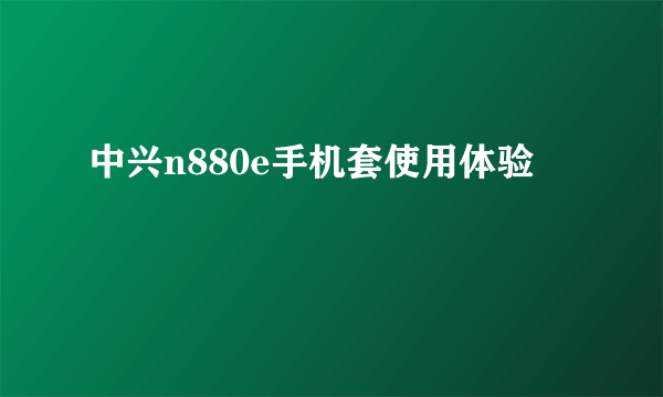 中兴n880e手机套使用体验