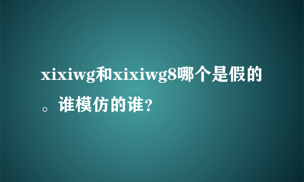 xixiwg和xixiwg8哪个是假的。谁模仿的谁？