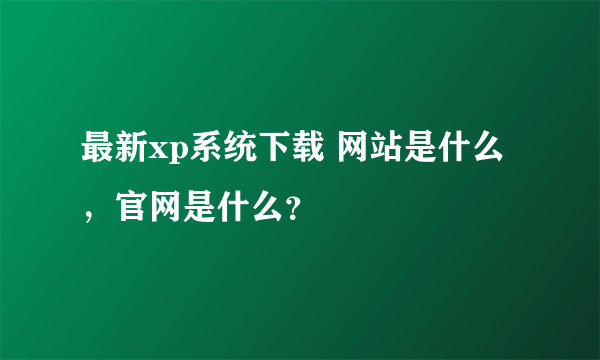 最新xp系统下载 网站是什么，官网是什么？