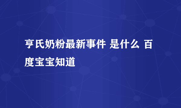 亨氏奶粉最新事件 是什么 百度宝宝知道