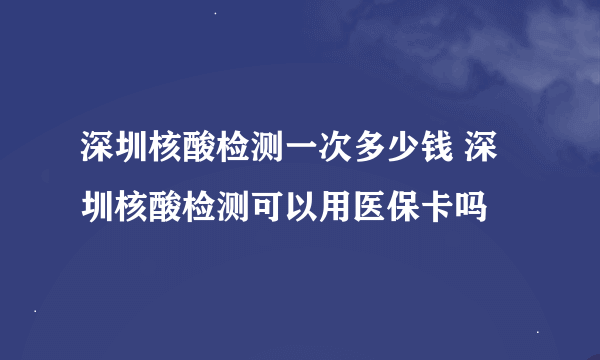 深圳核酸检测一次多少钱 深圳核酸检测可以用医保卡吗