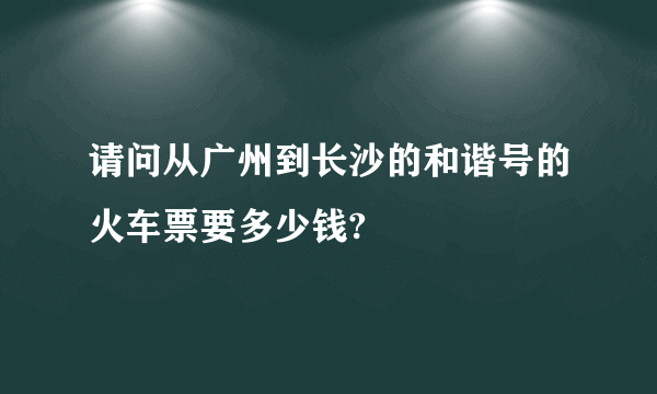请问从广州到长沙的和谐号的火车票要多少钱?