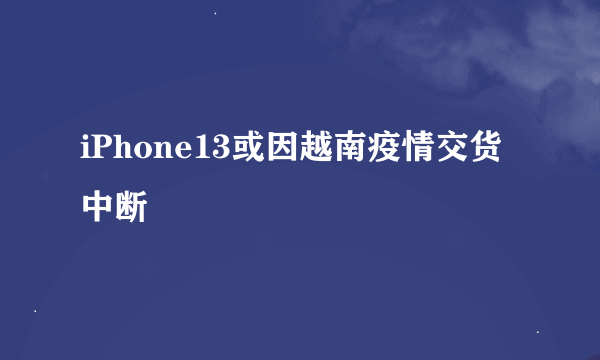 iPhone13或因越南疫情交货中断