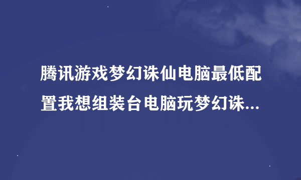 腾讯游戏梦幻诛仙电脑最低配置我想组装台电脑玩梦幻诛仙五开不卡要什么配置呢
