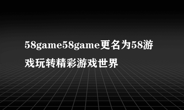 58game58game更名为58游戏玩转精彩游戏世界