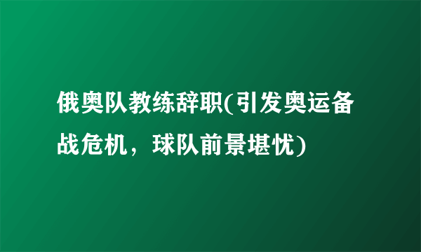 俄奥队教练辞职(引发奥运备战危机，球队前景堪忧)