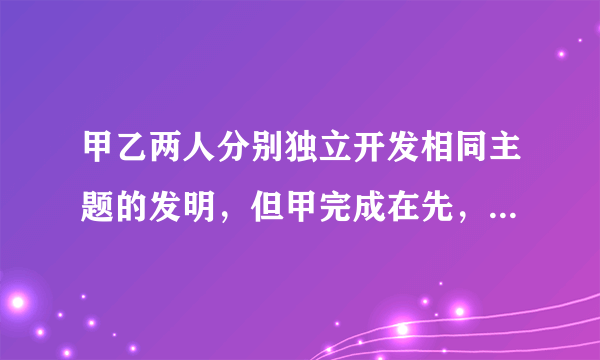 甲乙两人分别独立开发相同主题的发明，但甲完成在先，乙完成在后。依据专利法规定()