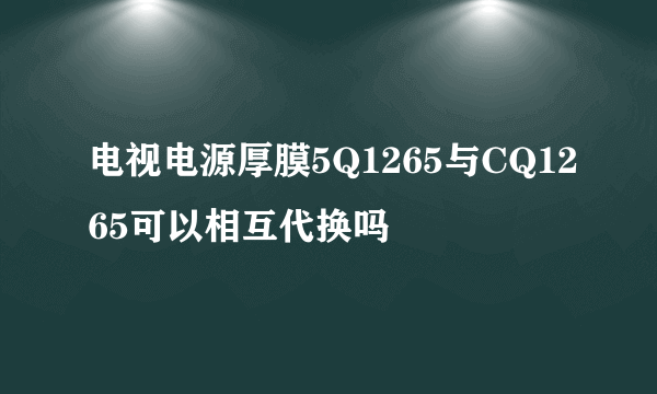 电视电源厚膜5Q1265与CQ1265可以相互代换吗