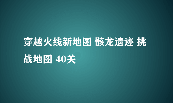 穿越火线新地图 骸龙遗迹 挑战地图 40关
