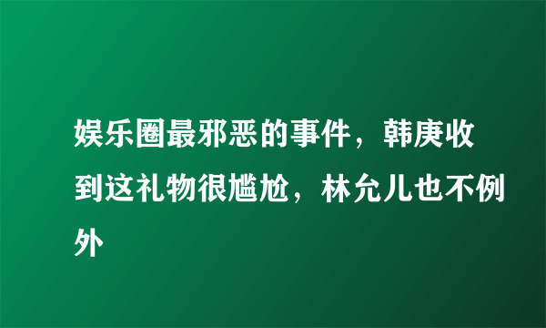 娱乐圈最邪恶的事件,韩庚收到这礼物很尴尬,林允儿也不例外