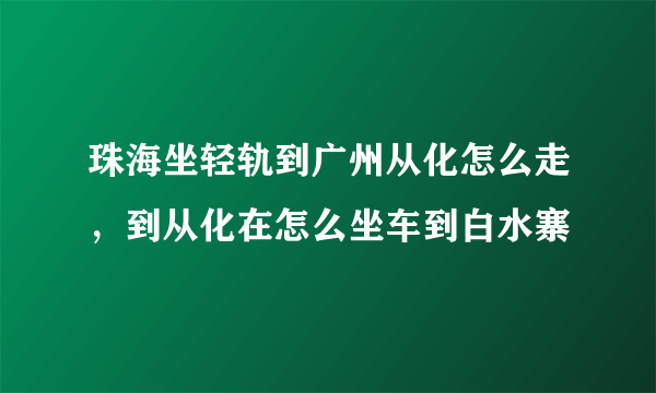 珠海坐轻轨到广州从化怎么走，到从化在怎么坐车到白水寨