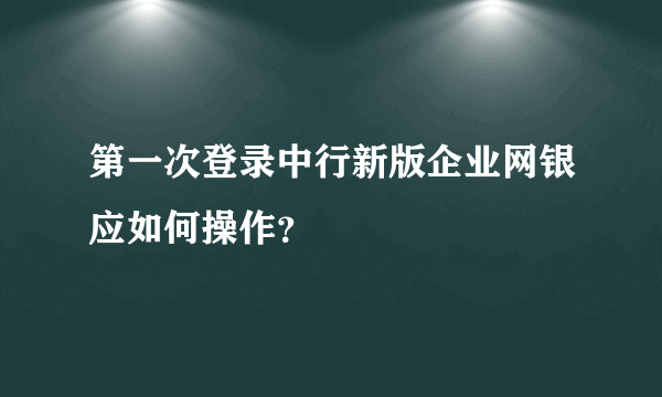 第一次登录中行新版企业网银应如何操作？
