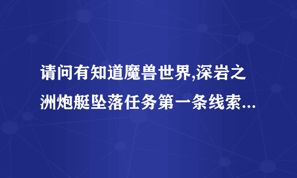 请问有知道魔兽世界,深岩之洲炮艇坠落任务第一条线索在哪的吗？_...