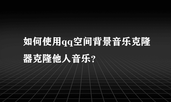 如何使用qq空间背景音乐克隆器克隆他人音乐？
