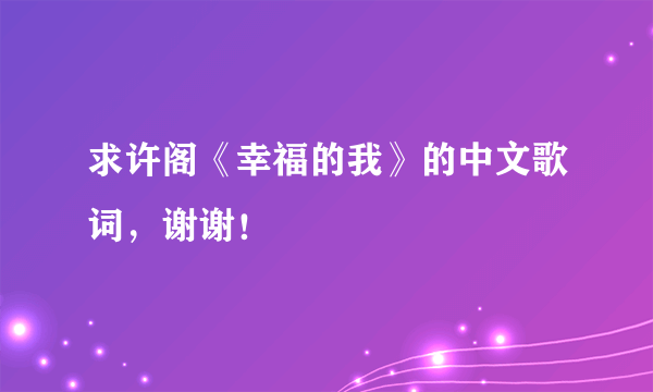 求许阁《幸福的我》的中文歌词，谢谢！