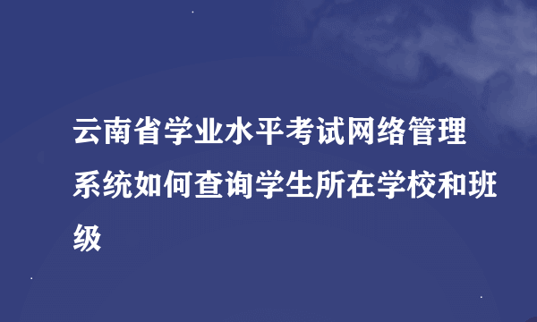 云南省学业水平考试网络管理系统如何查询学生所在学校和班级