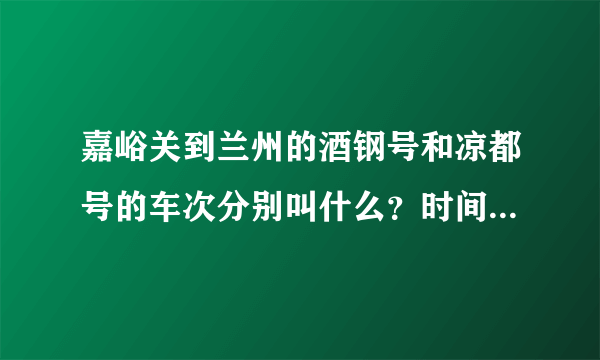 嘉峪关到兰州的酒钢号和凉都号的车次分别叫什么？时间是怎样的？谢谢！